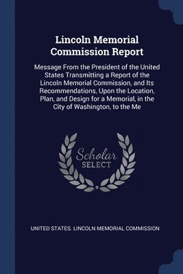bokomslag Lincoln Memorial Commission Report: Message From the President of the United States Transmitting a Report of the Lincoln Memorial Commission, and Its