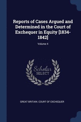 Reports of Cases Argued and Determined in the Court of Exchequer in Equity [1834-1842]; Volume 4 1