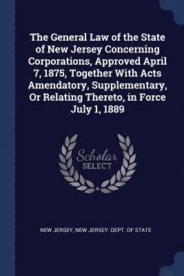 The General Law of the State of New Jersey Concerning Corporations, Approved April 7, 1875, Together With Acts Amendatory, Supplementary, Or Relating Thereto, in Force July 1, 1889 1