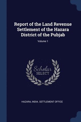 Report of the Land Revenue Settlement of the Hazara District of the Pubjab; Volume 1 1