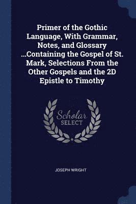 Primer of the Gothic Language, With Grammar, Notes, and Glossary ...Containing the Gospel of St. Mark, Selections From the Other Gospels and the 2D Epistle to Timothy 1