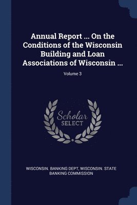 Annual Report ... On the Conditions of the Wisconsin Building and Loan Associations of Wisconsin ...; Volume 3 1