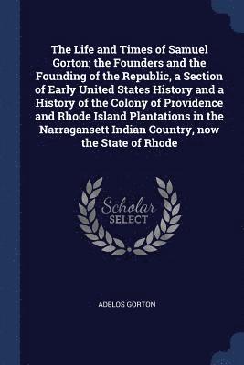 The Life and Times of Samuel Gorton; the Founders and the Founding of the Republic, a Section of Early United States History and a History of the Colony of Providence and Rhode Island Plantations in 1
