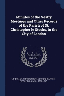 Minutes of the Vestry Meetings and Other Records of the Parish of St. Christopher le Stocks, in the City of London 1