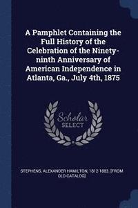 bokomslag A Pamphlet Containing the Full History of the Celebration of the Ninety-ninth Anniversary of American Independence in Atlanta, Ga., July 4th, 1875