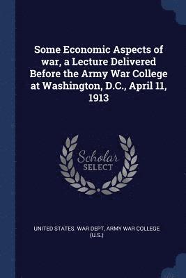 Some Economic Aspects of war, a Lecture Delivered Before the Army War College at Washington, D.C., April 11, 1913 1