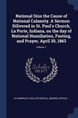 National Sins the Cause of National Calamity. A Sermon Dilivered in St. Paul's Church, La Porte, Indiana, on the day of National Humiliation, Fasting, and Prayer, April 30, 1863; Volume 1 1
