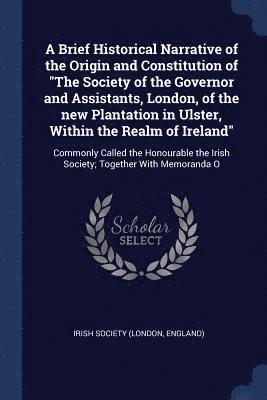 bokomslag Brief Historical Narrative of the Origin and Constitution of "The Society of the Governor and Assistants, London, of the new Plantation in Ulster, Within the Realm of Ireland"