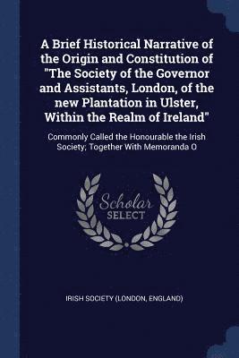 A Brief Historical Narrative of the Origin and Constitution of &quot;The Society of the Governor and Assistants, London, of the new Plantation in Ulster, Within the Realm of Ireland&quot; 1