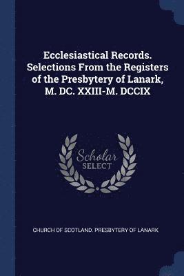 Ecclesiastical Records. Selections From the Registers of the Presbytery of Lanark, M. DC. XXIII-M. DCCIX 1