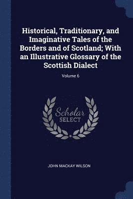 Historical, Traditionary, and Imaginative Tales of the Borders and of Scotland; With an Illustrative Glossary of the Scottish Dialect; Volume 6 1