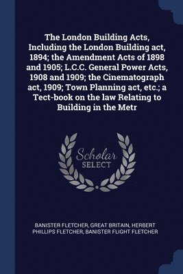 The London Building Acts, Including the London Building act, 1894; the Amendment Acts of 1898 and 1905; L.C.C. General Power Acts, 1908 and 1909; the Cinematograph act, 1909; Town Planning act, etc.; 1