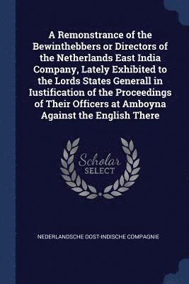 A Remonstrance of the Bewinthebbers or Directors of the Netherlands East India Company, Lately Exhibited to the Lords States Generall in Iustification of the Proceedings of Their Officers at Amboyna 1