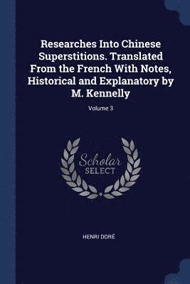 Researches Into Chinese Superstitions. Translated From the French With Notes, Historical and Explanatory by M. Kennelly; Volume 3 1