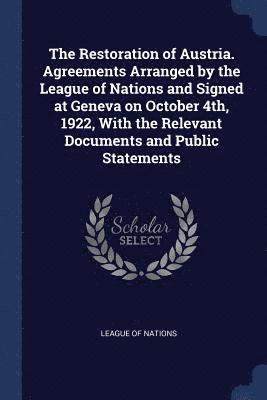 Restoration of Austria. Agreements Arranged by the League of Nations and Signed at Geneva on October 4th, 1922, With the Relevant Documents and Public Statements