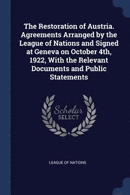 The Restoration of Austria. Agreements Arranged by the League of Nations and Signed at Geneva on October 4th, 1922, With the Relevant Documents and Public Statements 1