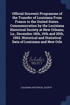 Official Souvenir Programme of the Transfer of Louisiana From France to the United States. Commemoration by the Louisiana Historical Society at New Orleans, La., December 18th, 19th and 20th, 1903. 1