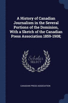 A History of Canadian Journalism in the Several Portions of the Dominion, With a Sketch of the Canadian Press Association 1859-1908; 1