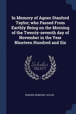 In Memory of Agnes Stanford Taylor; who Passed From Earthly Being on the Morning of the Twenty-seventh day of November in the Year Nineteen Hundred and Six 1