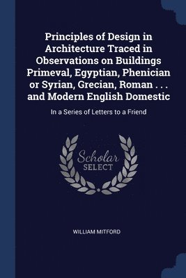 Principles of Design in Architecture Traced in Observations on Buildings Primeval, Egyptian, Phenician or Syrian, Grecian, Roman . . . and Modern English Domestic 1