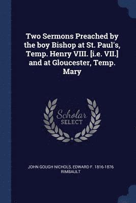 Two Sermons Preached by the boy Bishop at St. Paul's, Temp. Henry VIII. [i.e. VII.] and at Gloucester, Temp. Mary 1