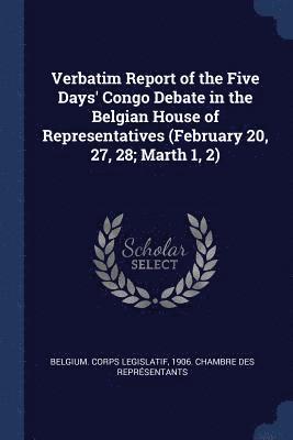 Verbatim Report of the Five Days' Congo Debate in the Belgian House of Representatives (February 20, 27, 28; Marth 1, 2) 1