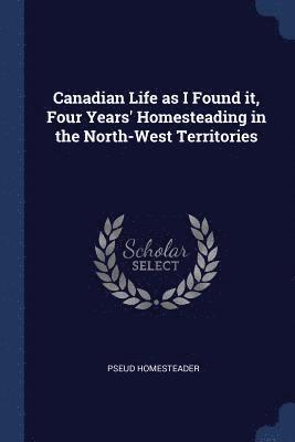 Canadian Life as I Found it, Four Years' Homesteading in the North-West Territories 1