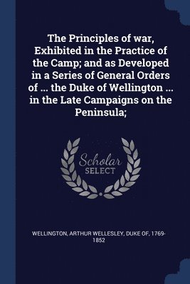 bokomslag The Principles of war, Exhibited in the Practice of the Camp; and as Developed in a Series of General Orders of ... the Duke of Wellington ... in the Late Campaigns on the Peninsula;