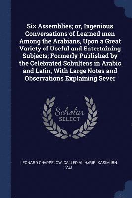 Six Assemblies; or, Ingenious Conversations of Learned men Among the Arabians, Upon a Great Variety of Useful and Entertaining Subjects; Formerly Published by the Celebrated Schultens in Arabic and Latin, With Large Notes and Observations Explaining Sever