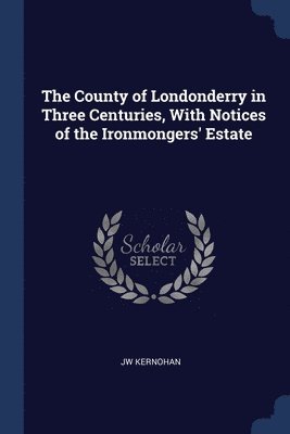 The County of Londonderry in Three Centuries, With Notices of the Ironmongers' Estate 1