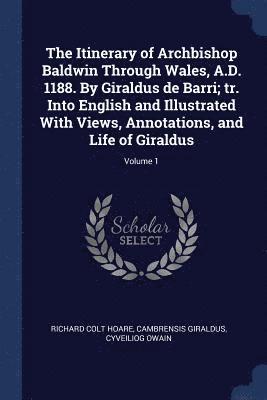 The Itinerary of Archbishop Baldwin Through Wales, A.D. 1188. By Giraldus de Barri; tr. Into English and Illustrated With Views, Annotations, and Life of Giraldus; Volume 1 1