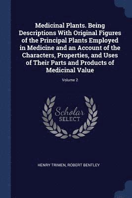 Medicinal Plants. Being Descriptions With Original Figures of the Principal Plants Employed in Medicine and an Account of the Characters, Properties, and Uses of Their Parts and Products of Medicinal 1