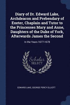 Diary of Dr. Edward Lake, Archdeacon and Prebendary of Exeter, Chaplain and Tutor to the Princesses Mary and Anne, Daughters of the Duke of York, Afterwards James the Second 1