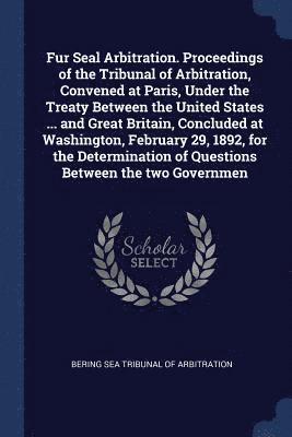 Fur Seal Arbitration. Proceedings of the Tribunal of Arbitration, Convened at Paris, Under the Treaty Between the United States ... and Great Britain, Concluded at Washington, February 29, 1892, for the Determination of Questions Between the two Governmen
