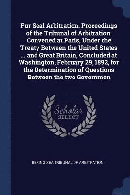 Fur Seal Arbitration. Proceedings of the Tribunal of Arbitration, Convened at Paris, Under the Treaty Between the United States ... and Great Britain, Concluded at Washington, February 29, 1892, for 1