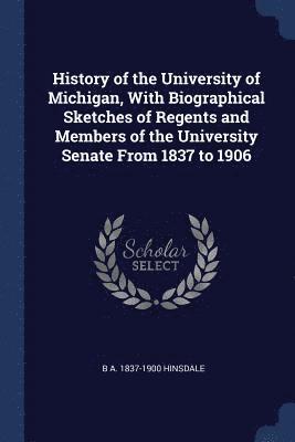 History of the University of Michigan, With Biographical Sketches of Regents and Members of the University Senate From 1837 to 1906 1