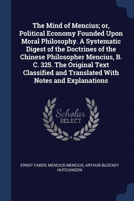 The Mind of Mencius; or, Political Economy Founded Upon Moral Philosophy. A Systematic Digest of the Doctrines of the Chinese Philosopher Mencius, B. C. 325. The Original Text Classified and 1