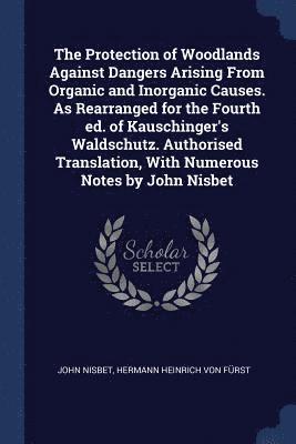 The Protection of Woodlands Against Dangers Arising From Organic and Inorganic Causes. As Rearranged for the Fourth ed. of Kauschinger's Waldschutz. Authorised Translation, With Numerous Notes by 1