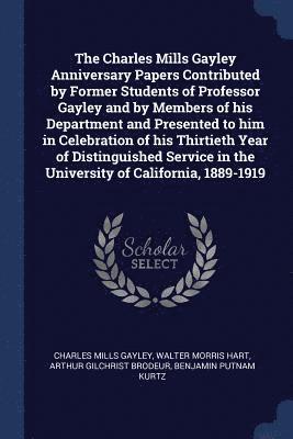 The Charles Mills Gayley Anniversary Papers Contributed by Former Students of Professor Gayley and by Members of his Department and Presented to him in Celebration of his Thirtieth Year of 1