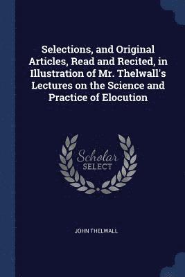 Selections, and Original Articles, Read and Recited, in Illustration of Mr. Thelwall's Lectures on the Science and Practice of Elocution 1