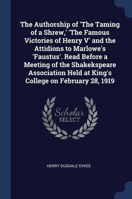 The Authorship of 'The Taming of a Shrew, ' 'The Famous Victories of Henry V' and the Attidions to Marlowe's 'Faustus'. Read Before a Meeting of the Shakekspeare Association Held at King's College on 1