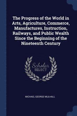 Progress of the World in Arts, Agriculture, Commerce, Manufactures, Instruction, Railways, and Public Wealth Since the Beginning of the Nineteenth Century