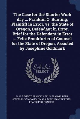 Case for the Shorter Work day ... Franklin O. Bunting, Plaintiff in Error, vs. the State of Oregon, Defendant in Error. Brief for the Defendant in Error ... Felix Frankfurter of Counsel for the State of Oregon, Assisted by Josephine Goldmark
