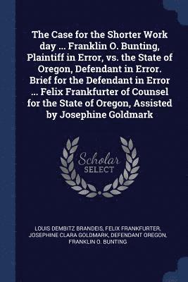 The Case for the Shorter Work day ... Franklin O. Bunting, Plaintiff in Error, vs. the State of Oregon, Defendant in Error. Brief for the Defendant in Error ... Felix Frankfurter of Counsel for the 1