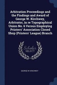 bokomslag Arbitration Proceedings and the Findings and Award of George W. Kirchwey, Arbitrator, in re Typographical Union No. 6 Versus Employing Printers' Association Closed Shop (Printers' League) Branch