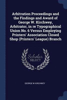 Arbitration Proceedings and the Findings and Award of George W. Kirchwey, Arbitrator, in re Typographical Union No. 6 Versus Employing Printers' Association Closed Shop (Printers' League) Branch 1