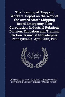 United States Shipping Board Emergency F - Training of Shipyard Workers. Report on the Work of the United States Shipping Board Emergency Fleet Corporation. Industrial Relations Division. Education and Training Section. Issued at Philadelphia, Pennsylvania, April 20th, 1919, Häftad