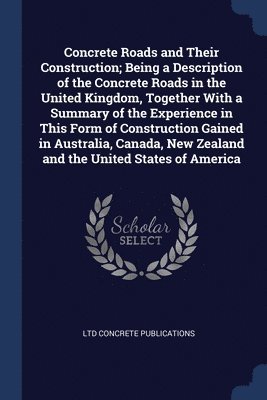 Concrete Roads and Their Construction; Being a Description of the Concrete Roads in the United Kingdom, Together With a Summary of the Experience in This Form of Construction Gained in Australia, 1