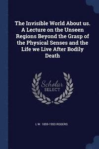 bokomslag The Invisible World About us. A Lecture on the Unseen Regions Beyond the Grasp of the Physical Senses and the Life we Live After Bodily Death