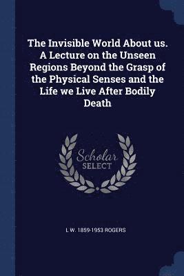 The Invisible World About us. A Lecture on the Unseen Regions Beyond the Grasp of the Physical Senses and the Life we Live After Bodily Death 1